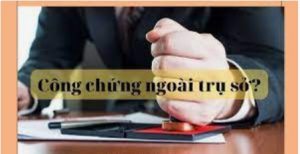 Thủ tục công chứng ngoài trụ sở công chứng ? 